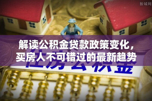 咸宁解读公积金贷款政策变化，买房人不可错过的最新趋势