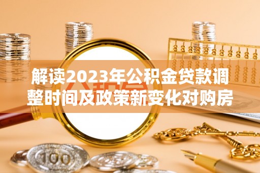 咸宁解读2023年公积金贷款调整时间及政策新变化对购房的影响